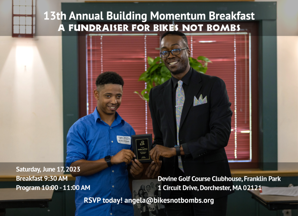 2023 Building Momentum Breakfast Details: 9:30 AM breakfast, 10:00 AM program on Saturday, June 17, 2023 at the Devine Golf Course Clubhouse, 1 Circuit Drive, Dorchester, MA 02121. RSVP to angela@bikesnotbombs.org