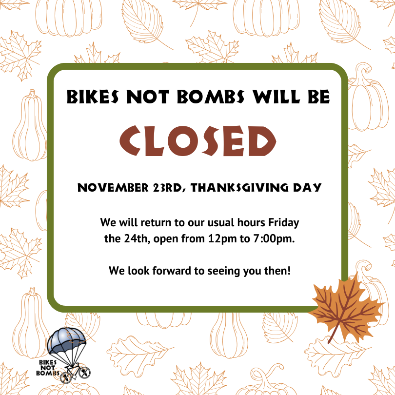 Bikes Not Bombs will be CLOSED November 23rd, Thanksgiving Day. We will return to our usual hours Friday the 24th, open from 12pm to 7:00pm. We look forward to seeing you then!