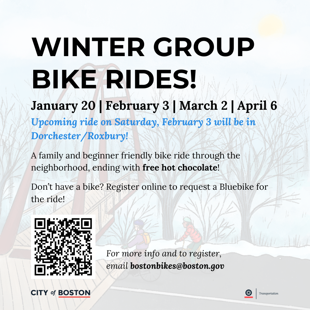 Winter Group Bike Rides! January 20th, February 3rd, March 2nd, and April 6. Upcoming ride on Saturday, February 3rd will be in Dorchester/Roxbury! A family and beginner friendly bike ride through the neighborhood, with free hot chocolate! Don't have a bike? Register online to request a Bluebike for the ride. January 20th 2024: Start and end at Bikes Not Bombs, 284 Amory St, Jamaica Plain. Meet at 10:30am. Ride leaves promptly at 11am. Email bostonbikes@boston.gov for more info.