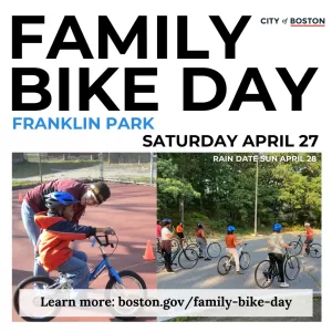 Family Bike Day Franklin Park Saturday, April 27. Rain Date, Sun, April 28. Learn more. boston.gov/family-bike-day