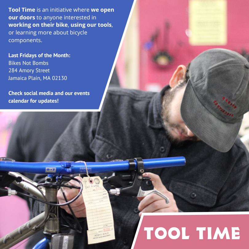 Tool Time is an initiative where we open our doors to anyone interested in working on their bike, using our tools, or learning more about bicycle components. Last Fridays of the Month: Bikes Not Bombs 284 Amory Street Jamaica Plain, MA 02130. Check social media and our events calendar for updates!